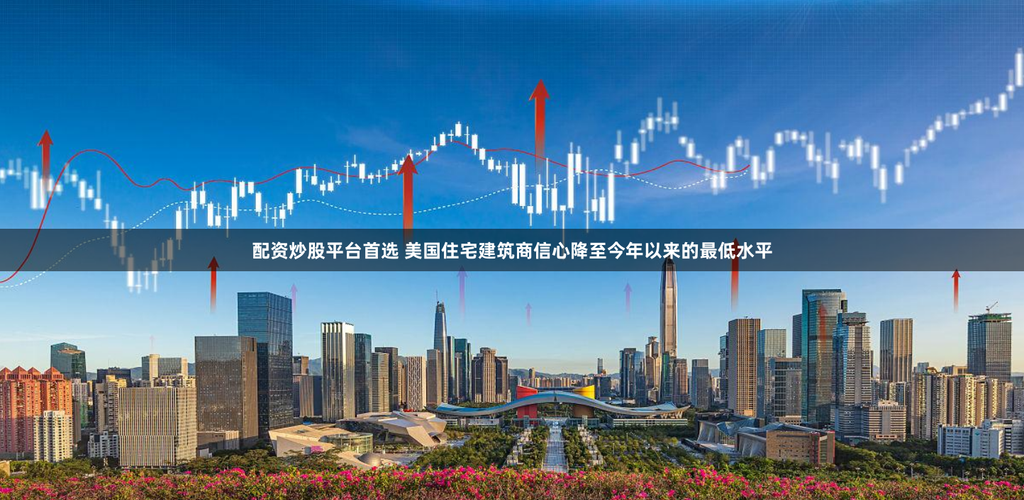 配资炒股平台首选 美国住宅建筑商信心降至今年以来的最低水平