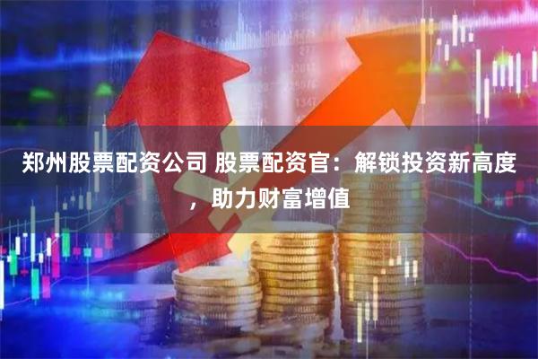 郑州股票配资公司 股票配资官：解锁投资新高度，助力财富增值