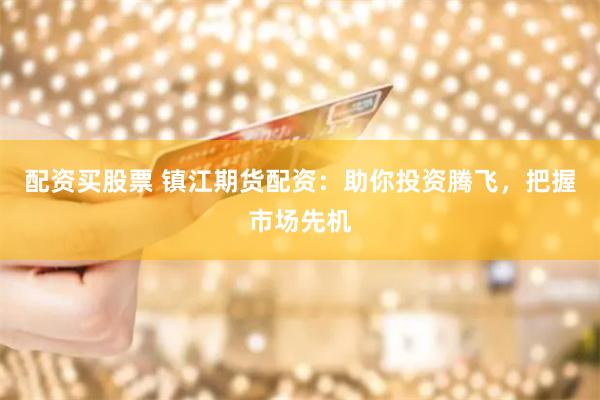 配资买股票 镇江期货配资：助你投资腾飞，把握市场先机